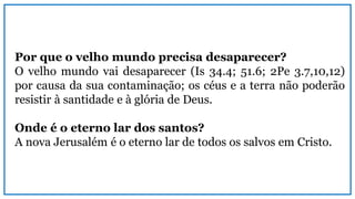 Por que o velho mundo precisa desaparecer?
O velho mundo vai desaparecer (Is 34.4; 51.6; 2Pe 3.7,10,12)
por causa da sua contaminação; os céus e a terra não poderão
resistir à santidade e à glória de Deus.
Onde é o eterno lar dos santos?
A nova Jerusalém é o eterno lar de todos os salvos em Cristo.
 