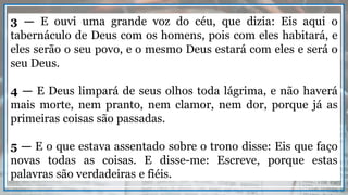 3 — E ouvi uma grande voz do céu, que dizia: Eis aqui o
tabernáculo de Deus com os homens, pois com eles habitará, e
eles serão o seu povo, e o mesmo Deus estará com eles e será o
seu Deus.
4 — E Deus limpará de seus olhos toda lágrima, e não haverá
mais morte, nem pranto, nem clamor, nem dor, porque já as
primeiras coisas são passadas.
5 — E o que estava assentado sobre o trono disse: Eis que faço
novas todas as coisas. E disse-me: Escreve, porque estas
palavras são verdadeiras e fiéis.
 