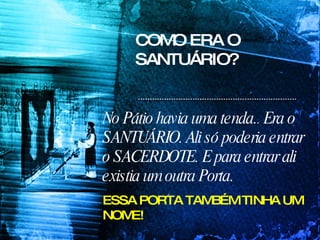 COMO ERA O SANTUÁRIO? No Pátio havia uma tenda. .  Era o SANTUÁRIO. Ali só poderia entrar o SACERDOTE. E para entrar ali existia um outra Porta. ESSA PORTA TAMBÉM TINHA UM NOME! 
