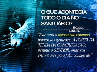 O QUE ACONTECIA TODO O DIA NO SANTUÁRIO? “ Este será o  holocausto contínuo  por vossas gerações, À PORTA DA TENDA DA CONGREGAÇÃO, perante o SENHOR, onde vos encontrarei, para falar contigo ali.”   ÊXODO. 29:38-42 