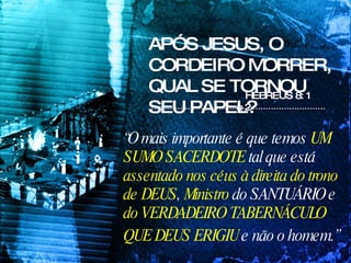 APÓS JESUS, O CORDEIRO MORRER, QUAL SE TORNOU SEU PAPEL? HEBREUS 8: 1 e 2  “ O mais importante é que temos  UM SUMO SACERDOTE  tal que está  assentado nos céus à direita do trono de DEUS ,  Ministro  do SANTUÁRIO e  do VERDADEIRO TABERNÁCULO QUE DEUS ERIGIU  e não o homem.”   