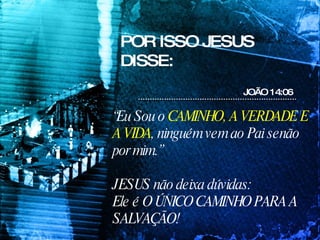 “ Eu Sou o  CAMINHO, A VERDADE E A VIDA , ninguém vem ao Pai senão por mim.” JESUS não deixa dúvidas:  Ele é O ÚNICO CAMINHO PARA A SALVAÇÃO! POR ISSO JESUS DISSE: JOÃO 14:06 