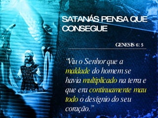 SATANÁS PENSA QUE CONSEGUE GENESIS 6: 5 “ Viu o Senhor que a  maldade  do homem se havia  multiplicado  na terra e que era  continuamente mau todo  o desígnio do seu coração.”   