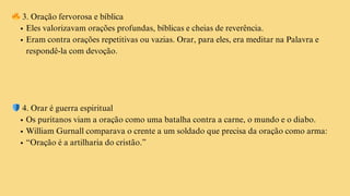 🔥3. Oração fervorosa e bíblica
Eles valorizavam orações profundas, bíblicas e cheias de reverência.
Eram contra orações repetitivas ou vazias. Orar, para eles, era meditar na Palavra e
respondê-la com devoção.
🛡️4. Orar é guerra espiritual
Os puritanos viam a oração como uma batalha contra a carne, o mundo e o diabo.
William Gurnall comparava o crente a um soldado que precisa da oração como arma:
“Oração é a artilharia do cristão.”
 