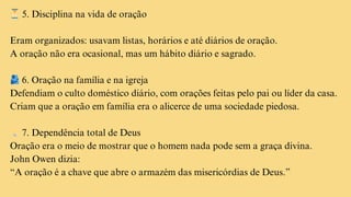 ⏳5. Disciplina na vida de oração
Eram organizados: usavam listas, horários e até diários de oração.
A oração não era ocasional, mas um hábito diário e sagrado.
🫂6. Oração na família e na igreja
Defendiam o culto doméstico diário, com orações feitas pelo pai ou líder da casa.
Criam que a oração em família era o alicerce de uma sociedade piedosa.
💡7. Dependência total de Deus
Oração era o meio de mostrar que o homem nada pode sem a graça divina.
John Owen dizia:
“A oração é a chave que abre o armazém das misericórdias de Deus.”
 