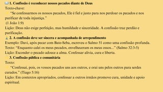 📖1. Confissão é reconhecer nossos pecados diante de Deus
Texto-chave:
👉“Se confessarmos os nossos pecados, Ele é fiel e justo para nos perdoar os pecados e nos
purificar de toda injustiça.”
(1 João 1:9)
Lição: Deus não exige perfeição, mas humildade e sinceridade. A confissão traz perdão e
purificação.
🧎‍♂️2. A confissão deve ser sincera e acompanhada de arrependimento
Exemplo: Davi, após pecar com Bate-Seba, escreveu o Salmo 51 como uma confissão profunda.
Texto: “Enquanto calei os meus pecados, envelheceram os meus ossos...” (Salmo 32:3-5)
Lição: Esconder o pecado adoece a alma. Confessar alivia, cura e liberta.
🙌3. Confissão pública e comunitária
Texto:
👉“Confessai, pois, os vossos pecados uns aos outros, e orai uns pelos outros para serdes
curados.” (Tiago 5:16)
Lição: Em contextos apropriados, confessar a outros irmãos promove cura, unidade e apoio
espiritual.
 
