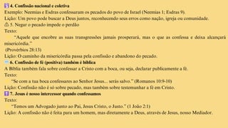 🛐4. Confissão nacional e coletiva
Exemplo: Neemias e Esdras confessaram os pecados do povo de Israel (Neemias 1; Esdras 9).
Lição: Um povo pode buscar a Deus juntos, reconhecendo seus erros como nação, igreja ou comunidade.
⚠️ 5. Negar o pecado impede o perdão
Texto:
👉 “Aquele que encobre as suas transgressões jamais prosperará, mas o que as confessa e deixa alcançará
misericórdia.”
(Provérbios 28:13)
Lição: O caminho da misericórdia passa pela confissão e abandono do pecado.
💬6. Confissão de fé (positiva) também é bíblica
A Bíblia também fala sobre confessar a Cristo com a boca, ou seja, declarar publicamente a fé.
Texto:
👉“Se com a tua boca confessares ao Senhor Jesus... serás salvo.” (Romanos 10:9-10)
Lição: Confissão não é só sobre pecado, mas também sobre testemunhar a fé em Cristo.
✝️7. Jesus é nosso intercessor quando confessamos
Texto:
👉“Temos um Advogado junto ao Pai, Jesus Cristo, o Justo.” (1 João 2:1)
Lição: A confissão não é feita para um homem, mas diretamente a Deus, através de Jesus, nosso Mediador.
 