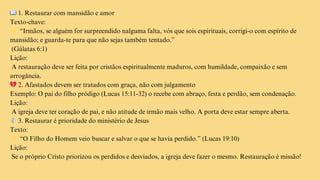 📖1. Restaurar com mansidão e amor
Texto-chave:
👉“Irmãos, se alguém for surpreendido nalguma falta, vós que sois espirituais, corrigi-o com espírito de
mansidão; e guarda-te para que não sejas também tentado.”
(Gálatas 6:1)
Lição:
A restauração deve ser feita por cristãos espiritualmente maduros, com humildade, compaixão e sem
arrogância.
💔2. Afastados devem ser tratados com graça, não com julgamento
Exemplo: O pai do filho pródigo (Lucas 15:11-32) o recebe com abraço, festa e perdão, sem condenação.
Lição:
A igreja deve ter coração de pai, e não atitude de irmão mais velho. A porta deve estar sempre aberta.
🕊️3. Restaurar é prioridade do ministério de Jesus
Texto:
👉“O Filho do Homem veio buscar e salvar o que se havia perdido.” (Lucas 19:10)
Lição:
Se o próprio Cristo priorizou os perdidos e desviados, a igreja deve fazer o mesmo. Restauração é missão!
 