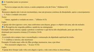 🫂4. Caminhar junto no processo
Texto:
👉“Levai as cargas uns dos outros, e assim cumprireis a lei de Cristo.” (Gálatas 6:2)
Lição:
Restaurar alguém não é um ato momentâneo, mas um processo contínuo de discipulado, apoio e encorajamento.
🧼5. Falar a verdade com amor
Texto:
👉“Antes, seguindo a verdade em amor...” (Efésios 4:15)
Lição:
A igreja não deve ignorar o erro, mas confrontar com doçura, graça e o objetivo de cura, não de exclusão.
🛡️6. Protegê-los da vergonha pública e ajudá-los na reintegração
Exemplo: Paulo orienta a igreja a perdoar e confortar o que havia sido disciplinado, para que não fosse
dominado por excessiva tristeza (2 Coríntios 2:6-8).
Lição:
A correção deve sempre visar a reconciliação e restauração da dignidade espiritual do irmão.
🌱7. Celebrar o retorno, não murmurar
Exemplo: O irmão mais velho do filho pródigo murmurou, mas o pai disse:
👉“Era necessário alegrar-nos...” (Lucas 15:32)
Lição:
A igreja deve festejar cada volta com alegria e apoio, e não com crítica ou desconfiança.
 