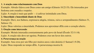 1. A oração como relacionamento com Deus
Exemplo: Abraão falava com Deus como um amigo (Gênesis 18:22-33). Ele intercedeu por
Sodoma com ousadia e respeito.
Lição: A oração é mais que pedir — é cultivar intimidade com Deus.
2. Sinceridade e honestidade diante de Deus
Exemplo: Davi, nos Salmos, expressava alegria, tristeza, raiva e arrependimento (Salmos 51,
Salmos 13).
Lição: Deus valoriza a sinceridade. Podemos nos aproximar dEle com o coração aberto.
3. Oração como intercessão
Exemplo: Moisés intercedia constantemente pelo povo de Israel (Êxodo 32:11-14).
Lição: A oração não deve ser egoísta. Podemos orar em favor dos outros.
4. Perseverança na oração
Exemplo: Ana orou por um filho por muitos anos e não desistiu (1 Samuel 1:9-20).
Lição: Deus responde no tempo dEle. A perseverança mostra fé.
 