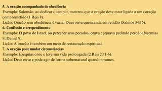 5. A oração acompanhada de obediência
Exemplo: Salomão, ao dedicar o templo, mostrou que a oração deve estar ligada a um coração
comprometido (1 Reis 8).
Lição: Oração sem obediência é vazia. Deus ouve quem anda em retidão (Salmos 34:15).
6. Confissão e arrependimento
Exemplo: O povo de Israel, ao perceber seus pecados, orava e jejuava pedindo perdão (Neemias
9; Daniel 9).
Lição: A oração é também um meio de restauração espiritual.
7. A oração pode mudar circunstâncias
Exemplo: Ezequias orou e teve sua vida prolongada (2 Reis 20:1-6).
Lição: Deus ouve e pode agir de forma sobrenatural quando oramos.
 