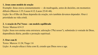1. Jesus como modelo de oração
Exemplo: Jesus orava constantemente — de madrugada, antes de decisões, em momentos
difíceis (Marcos 1:35; Lucas 6:12; Lucas 22:41-44).
Lição: Se o Filho de Deus dependia da oração, nós também devemos depender. Orar é
prioridade na vida cristã.
2. A oração do Pai Nosso – um modelo equilibrado
Texto: Mateus 6:9-13
Lição: Jesus nos ensina uma estrutura: adoração ("Pai nosso"), submissão à vontade de Deus,
dependência diária, perdão e proteção espiritual.
3. Orar com fé
Texto: Marcos 11:24; Tiago 1:6
Lição: A oração eficaz é feita com fé, crendo que Deus ouve e age.
 