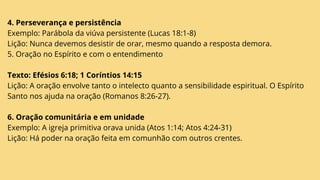 4. Perseverança e persistência
Exemplo: Parábola da viúva persistente (Lucas 18:1-8)
Lição: Nunca devemos desistir de orar, mesmo quando a resposta demora.
5. Oração no Espírito e com o entendimento
Texto: Efésios 6:18; 1 Coríntios 14:15
Lição: A oração envolve tanto o intelecto quanto a sensibilidade espiritual. O Espírito
Santo nos ajuda na oração (Romanos 8:26-27).
6. Oração comunitária e em unidade
Exemplo: A igreja primitiva orava unida (Atos 1:14; Atos 4:24-31)
Lição: Há poder na oração feita em comunhão com outros crentes.
 