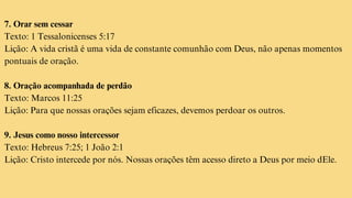 7. Orar sem cessar
Texto: 1 Tessalonicenses 5:17
Lição: A vida cristã é uma vida de constante comunhão com Deus, não apenas momentos
pontuais de oração.
8. Oração acompanhada de perdão
Texto: Marcos 11:25
Lição: Para que nossas orações sejam eficazes, devemos perdoar os outros.
9. Jesus como nosso intercessor
Texto: Hebreus 7:25; 1 João 2:1
Lição: Cristo intercede por nós. Nossas orações têm acesso direto a Deus por meio dEle.
 