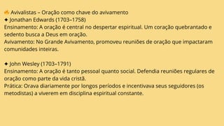 🔥Avivalistas – Oração como chave do avivamento
✦ Jonathan Edwards (1703–1758)
Ensinamento: A oração é central no despertar espiritual. Um coração quebrantado e
sedento busca a Deus em oração.
Avivamento: No Grande Avivamento, promoveu reuniões de oração que impactaram
comunidades inteiras.
✦ John Wesley (1703–1791)
Ensinamento: A oração é tanto pessoal quanto social. Defendia reuniões regulares de
oração como parte da vida cristã.
Prática: Orava diariamente por longos períodos e incentivava seus seguidores (os
metodistas) a viverem em disciplina espiritual constante.
 