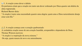 📖1. A oração como dever e deleite
Os puritanos criam que a oração era tanto um dever ordenado por Deus quanto um deleite da
alma regenerada.
Richard Baxter dizia:
“A oração é tanto uma necessidade quanto uma alegria; quem ama a Deus naturalmente deseja
estar com Ele.”
🙇‍♂️2. A oração começa com o coração quebrantado
A verdadeira oração nasce de um coração humilde, arrependido e dependente de Deus.
Thomas Watson escreveu:
“A oração é a respiração da nova criatura.”
Ou seja, quem nasceu de novo ora naturalmente.
 