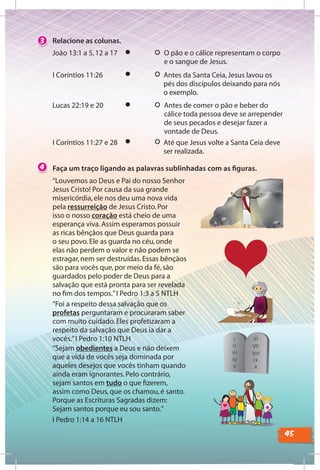 45
Faça um traço ligando as palavras sublinhadas com as ﬁguras.4
3 Relacione as colunas.
O pão e o cálice representam o corpo
e o sangue de Jesus.
Antes de comer o pão e beber do
cálice toda pessoa deve se arrepender
de seus pecados e desejar fazer a
vontade de Deus.
“Louvemos ao Deus e Pai do nosso Senhor
Jesus Cristo! Por causa da sua grande
misericórdia,ele nos deu uma nova vida
pela ressurreição de Jesus Cristo.Por
isso o nosso coração está cheio de uma
esperança viva.Assim esperamos possuir
as ricas bênçãos que Deus guarda para
o seu povo.Ele as guarda no céu,onde
elas não perdem o valor e não podem se
estragar,nem ser destruídas.Essas bênçãos
são para vocês que,por meio da fé,são
guardados pelo poder de Deus para a
salvação que está pronta para ser revelada
no ﬁm dos tempos.”I Pedro 1:3 a 5 NTLH
“Foi a respeito dessa salvação que os
profetas perguntaram e procuraram saber
com muito cuidado.Eles profetizaram a
respeito da salvação que Deus ia dar a
vocês.”I Pedro 1:10 NTLH
“Sejam obedientes a Deus e não deixem
que a vida de vocês seja dominada por
aqueles desejos que vocês tinham quando
ainda eram ignorantes.Pelo contrário,
sejam santos em tudo o que ﬁzerem,
assim como Deus,que os chamou,é santo.
Porque as Escrituras Sagradas dizem:
Sejam santos porque eu sou santo.”
I Pedro 1:14 a 16 NTLH
João 13:1 a 5,12 a 17
Lucas 22:19 e 20
Antes da Santa Ceia,Jesus lavou os
pés dos discípulos deixando para nós
o exemplo.
Até que Jesus volte a Santa Ceia deve
ser realizada.
I Coríntios 11:26
I Coríntios 11:27 e 28
 