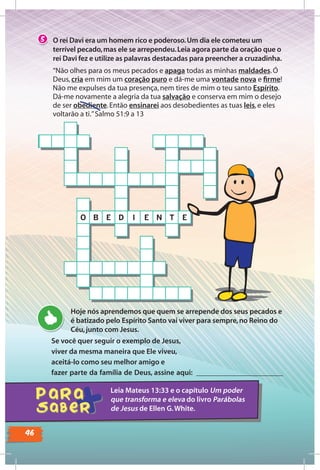 46
Se você quer seguir o exemplo de Jesus,
viver da mesma maneira que Ele viveu,
aceitá-lo como seu melhor amigo e
fazer parte da família de Deus, assine aqui: _______________________
Hoje nós aprendemos que quem se arrepende dos seus pecados e
é batizado pelo Espírito Santo vai viver para sempre, no Reino do
Céu, junto com Jesus.
Leia Mateus 13:33 e o capítulo Um poder
que transforma e eleva do livro Parábolas
de Jesus de Ellen G.White.
O rei Davi era um homem rico e poderoso.Um dia ele cometeu um
terrível pecado,mas ele se arrependeu.Leia agora parte da oração que o
rei Davi fez e utilize as palavras destacadas para preencher a cruzadinha.
5
“Não olhes para os meus pecados e apaga todas as minhas maldades.Ó
Deus,cria em mim um coração puro e dá-me uma vontade nova e ﬁrme!
Não me expulses da tua presença,nem tires de mim o teu santo Espírito.
Dá-me novamente a alegria da tua salvação e conserva em mim o desejo
de ser obediente.Então ensinarei aos desobedientes as tuas leis,e eles
voltarão a ti.”Salmo 51:9 a 13
O B E D I E N T E
 
