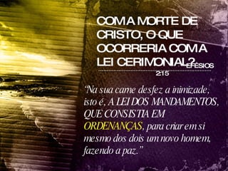 COM A MORTE DE CRISTO, O QUE OCORRERIA COM A LEI CERIMONIAL? “ Na sua carne desfez a inimizade, isto é, A LEI DOS MANDAMENTOS, QUE CONSISTIA EM  ORDENANÇAS , para criar em si mesmo dos dois um novo homem, fazendo a paz.” EFÉSIOS 2:15 