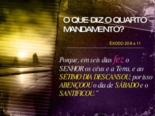 O QUE DIZ O QUARTO MANDAMENTO? Porque, em seis dias   fez  o SENHOR os céus e a Terra, e ao  SÉTIMO DIA   DESCANSOU ; por isso  ABENÇOOU  o dia de  SÁBADO  e o  SANTIFICOU .” ÊXODO 20:8 a 11 