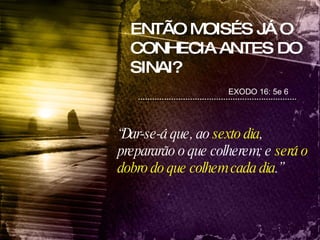 ENTÃO MOISÉS JÁ O CONHECIA ANTES DO SINAI? EXODO 16: 5e 6 “ Dar-se-á que, ao  sexto dia , prepararão o que colherem; e  será o dobro do que colhem cada dia .” 