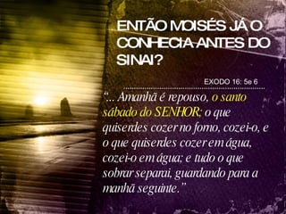 ENTÃO MOISÉS JÁ O CONHECIA ANTES DO SINAI? EXODO 16: 5e 6 “ ... Amanhã é repouso,  o santo sábado do SENHOR;  o que quiserdes cozer no forno, cozei-o, e o que quiserdes cozer em água, cozei-o em água; e tudo o que sobrar separai, guardando para a manhã seguinte.” 
