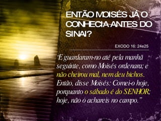 ENTÃO MOISÉS JÁ O CONHECIA ANTES DO SINAI? EXODO 16: 24e25 “ E guardaram-no até pela manhã seguinte, como Moisés ordenara; e  não cheirou mal, nem deu bichos. Então, disse Moisés: Comei-o hoje, porquanto  o sábado é do SENHOR ; hoje, não o achareis no campo.” 