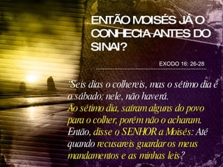 ENTÃO MOISÉS JÁ O CONHECIA ANTES DO SINAI? EXODO 16: 26-28 “ Seis dias o colhereis, mas o sétimo dia é o sábado; nele, não haverá. Ao sétimo dia, saíram alguns do povo para o colher, porém não o acharam . Então,  disse o SENHOR a Moisés : Até quando  recusareis guardar os meus mandamentos e as minhas leis ? 