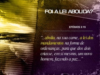 FOI A LEI ABOLIDA? “ ... aboliu , na sua carne,  a lei dos mandamentos  na forma de ordenanças, para que dos dois criasse, em si mesmo, um novo homem, fazendo a paz...” EFÉSIOS 2:15 