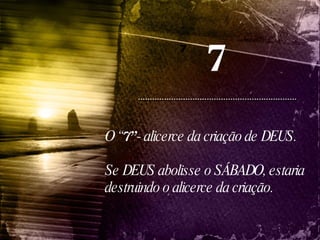 7 7 O “ 7”  - alicerce da criação de DEUS.  Se DEUS abolisse o SÁBADO, estaria destruindo o alicerce da criação. 