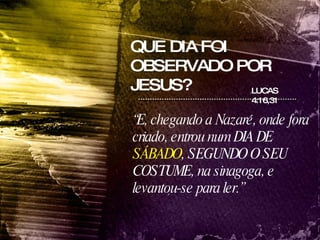 QUE DIA FOI OBSERVADO POR JESUS? LUCAS 4:16,31 “ E, chegando a Nazaré, onde fora criado, entrou num DIA DE  SÁBADO , SEGUNDO O SEU COSTUME, na sinagoga, e levantou-se para ler.”   