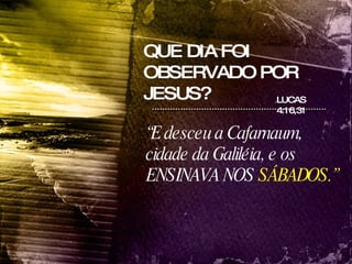 QUE DIA FOI OBSERVADO POR JESUS? LUCAS 4:16,31 “ E desceu a Cafarnaum, cidade da Galiléia, e os ENSINAVA NOS  SÁBADOS.”   