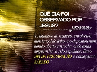QUE DIA FOI OBSERVADO POR JESUS? LUCAS 23:53 e 54  “ e, tirando-o do madeiro, envolveu-o num lençol de linho, e o depositou num túmulo aberto em rocha, onde ainda ninguém havia sido sepultado. Era o  DIA DA PREPARAÇÃO , e começava o  SÁBADO .”   