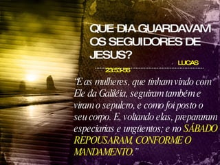 QUE DIA GUARDAVAM OS SEGUIDORES DE JESUS? LUCAS 23:53-56 “ E as mulheres, que tinham vindo com Ele da Galiléia, seguiram também e viram o sepulcro, e como foi posto o seu corpo. E, voltando elas, prepararam especiarias e ungüentos; e no  SÁBADO REPOUSARAM, CONFORME O MANDAMENTO .” 
