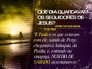 QUE DIA GUARDAVAM OS SEGUIDORES DE JESUS? A TOS 13:14,27,42,44; 17:2; 18:4 “ E  Paulo  e os que estavam com ele, saindo de Perge, chegaram a Antioquia, da Pisídia, e, entrando na sinagoga, NUM DIA DE  SÁBADO , assentaram-se;”  