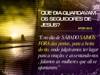QUE DIA GUARDAVAM OS SEGUIDORES DE JESUS? ATOS 16:13  “ E no dia de SÁBADO  SAIMOS FORA das portas, para a beira do rio , onde julgávamos ter lugar para a oração; e assentando-nos , falamos as mulheres que ali se ajuntaram.” 