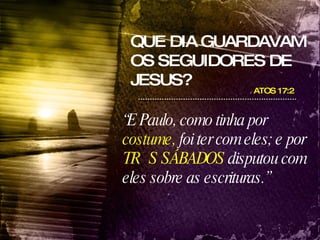 QUE DIA GUARDAVAM OS SEGUIDORES DE JESUS? ATOS 17:2  “ E Paulo, como tinha por  costume,  foi ter com eles; e por  TRÊS SÁBADOS  disputou com eles sobre as escrituras.” 