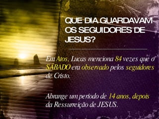 QUE DIA GUARDAVAM OS SEGUIDORES DE JESUS? Em  Atos,  Lucas menciona  84  vezes que o  SÁBADO  era  observado  pelos  seguidores  de Cristo. Abrange um período de  14 anos ,  depois  da Ressurreição de JESUS.   