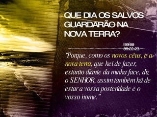 QUE DIA OS SALVOS GUARDARÃO NA NOVA TERRA? Isaías 66:22-23 “ Porque, como os  novos céus, e a nova terra , que hei de fazer, estarão diante da minha face, diz o SENHOR, assim também há de estar a vossa posteridade e o vosso nome.”  