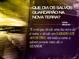 QUE DIA OS SALVOS GUARDARÃO NA NOVA TERRA? Isaías 66:22-23 “ E será que desde uma lua nova até à outra, e desde um  SÁBADO ATÉ AO OUTRO , virá toda a carne a adorar perante mim, diz o SENHOR.” 