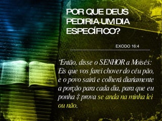 POR QUE DEUS PEDIRIA UM DIA ESPECÍFICO? “ Então, disse o SENHOR a Moisés: Eis que vos farei chover do céu pão, e o povo sairá e colherá diariamente a porção para cada dia, para que eu ponha à prova  se anda na minha lei ou não . EXODO 16:4 