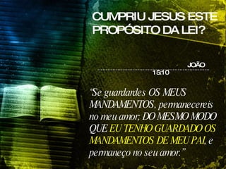 CUMPRIU JESUS ESTE PROPÓSITO DA LEI? “ Se guardardes OS MEUS MANDAMENTOS, permanecereis no meu amor; DO MESMO MODO QUE  EU TENHO GUARDADO OS MANDAMENTOS DE MEU PAI , e permaneço no seu amor.”  JOÃO 15:10 
