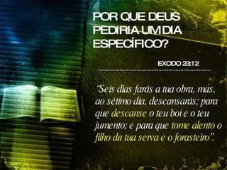 POR QUE DEUS PEDIRIA UM DIA ESPECÍFICO? “ Seis dias farás a tua obra, mas, ao sétimo dia, descansarás; para que  descanse  o teu boi e o teu jumento; e para que  tome alento  o  filho da tua serva e o forasteiro ”. EXODO 23:12 