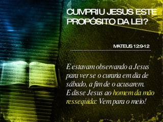 CUMPRIU JESUS ESTE PROPÓSITO DA LEI? E estavam observando a Jesus para ver se o curaria em dia de sábado, a fim de o acusarem. E disse Jesus ao  homem da mão ressequida : Vem para o meio! MATEUS 12:9-12 