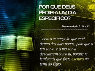 POR QUE DEUS PEDIRIA UM DIA ESPECÍFICO? “  ... nem o estrangeiro que está dentro das tuas portas, para que o teu servo  e a tua serva descansem como tu, porque te lembrarás que foste  escravo  na terra do Egito...  Deuteronômio 5: 14 e 15 