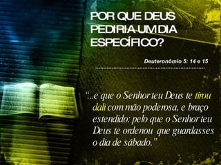POR QUE DEUS PEDIRIA UM DIA ESPECÍFICO? “ ...e que o Senhor teu Deus te  tirou dali  com mão poderosa, e braço estendido: pelo que o Senhor teu Deus te ordenou  que guardasses o dia de sábado.”   Deuteronômio 5: 14 e 15 