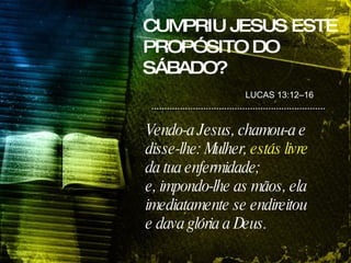 CUMPRIU JESUS ESTE PROPÓSITO DO SÁBADO? Vendo-a Jesus, chamou-a e disse-lhe: Mulher,  estás livre  da tua enfermidade; e, impondo-lhe as mãos, ela imediatamente se endireitou e dava glória a Deus. LUCAS 13:12–16 