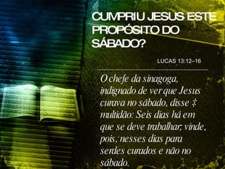 O chefe da sinagoga, indignado de ver que Jesus curava no sábado, disse à multidão: Seis dias há em que se deve trabalhar; vinde, pois, nesses dias para serdes curados e não no sábado. LUCAS 13:12–16 CUMPRIU JESUS ESTE PROPÓSITO DO SÁBADO? 
