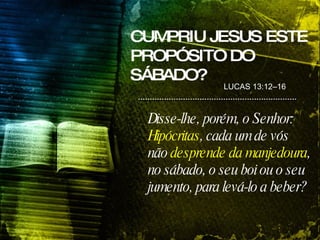 Disse-lhe, porém, o Senhor:  Hipócritas , cada um de vós não  desprende da manjedoura , no sábado, o seu boi ou o seu jumento, para levá-lo a beber? LUCAS 13:12–16 CUMPRIU JESUS ESTE PROPÓSITO DO SÁBADO? 