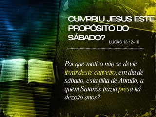Por que motivo não se devia  livrar deste cativeiro , em dia de sábado, esta filha de Abraão, a quem Satanás trazia  pres a há dezoito anos? LUCAS 13:12–16 CUMPRIU JESUS ESTE PROPÓSITO DO SÁBADO? 